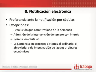 8. Notificación electrónica
• Preferencia ante la notificación por cédulas
• Excepciones:
– Resolución que corre traslado de la demanda
– Admisión de la intervención de tercero con interés
– Resolución cautelar
– La Sentencia en procesos distintos al ordinario, el
abreviado, y de impugnación de laudos arbitrales
económicos
 