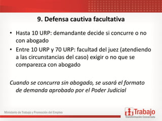9. Defensa cautiva facultativa
• Hasta 10 URP: demandante decide si concurre o no
con abogado
• Entre 10 URP y 70 URP: facultad del juez (atendiendo
a las circunstancias del caso) exigir o no que se
comparezca con abogado
Cuando se concurra sin abogado, se usará el formato
de demanda aprobado por el Poder Judicial
 