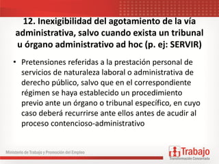 12. Inexigibilidad del agotamiento de la vía
administrativa, salvo cuando exista un tribunal
u órgano administrativo ad hoc (p. ej: SERVIR)
• Pretensiones referidas a la prestación personal de
servicios de naturaleza laboral o administrativa de
derecho público, salvo que en el correspondiente
régimen se haya establecido un procedimiento
previo ante un órgano o tribunal específico, en cuyo
caso deberá recurrirse ante ellos antes de acudir al
proceso contencioso-administrativo
 