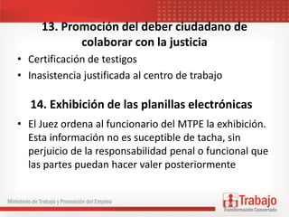 13. Promoción del deber ciudadano de
colaborar con la justicia
• Certificación de testigos
• Inasistencia justificada al centro de trabajo
• El Juez ordena al funcionario del MTPE la exhibición.
Esta información no es suceptible de tacha, sin
perjuicio de la responsabilidad penal o funcional que
las partes puedan hacer valer posteriormente
14. Exhibición de las planillas electrónicas
 