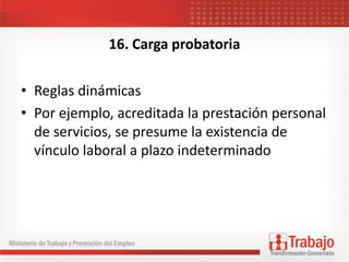 16. Carga probatoria
• Reglas dinámicas
• Por ejemplo, acreditada la prestación personal
de servicios, se presume la existencia de
vínculo laboral a plazo indeterminado
 
