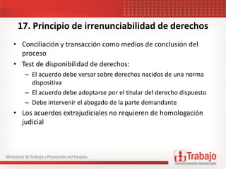 17. Principio de irrenunciabilidad de derechos
• Conciliación y transacción como medios de conclusión del
proceso
• Test de disponibilidad de derechos:
– El acuerdo debe versar sobre derechos nacidos de una norma
dispositiva
– El acuerdo debe adoptarse por el titular del derecho dispuesto
– Debe intervenir el abogado de la parte demandante
• Los acuerdos extrajudiciales no requieren de homologación
judicial
 