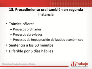 18. Procedimiento oral también en segunda
instancia
• Trámite célere:
– Procesos ordinarios
– Procesos abreviados
– Procesos de impugnación de laudos económicos
• Sentencia a los 60 minutos
• Diferible por 5 días hábiles
 