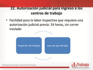 22. Autorización judicial para ingreso a los
centros de trabajo
• Facilidad para la labor inspectiva que requiera una
autorización judicial previa: 24 horas, sin correr
traslado
Inspector de trabajo Juez de paz letrado
 