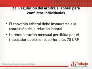 23. Regulación del arbitraje laboral para
conflictos individuales
• El convenio arbitral debe instaurarse a la
conclusión de la relación laboral
• La remuneración mensual percibida por el
trabajador debió ser superior a las 70 URP
 