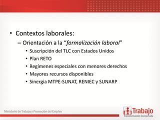 • Contextos laborales:
– Orientación a la “formalización laboral”
• Suscripción del TLC con Estados Unidos
• Plan RETO
• Regímenes especiales con menores derechos
• Mayores recursos disponibles
• Sinergia MTPE-SUNAT, RENIEC y SUNARP
 