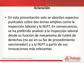 Aclaración
• En esta presentación solo se abordan aspectos
puntuales sobre dos temas amplios como la
inspección laboral y la NLPT. En consecuencia,
se ha preferido analizar a la inspección laboral
desde su función de mecanismo de tutela de
derechos (no así en su faz de procedimiento
sancionador) y a la NLPT a partir de sus
innovaciones más relevantes
 