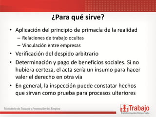 ¿Para qué sirve?
• Aplicación del principio de primacía de la realidad
– Relaciones de trabajo ocultas
– Vinculación entre empresas
• Verificación del despido arbitrario
• Determinación y pago de beneficios sociales. Si no
hubiera certeza, el acta sería un insumo para hacer
valer el derecho en otra vía
• En general, la inspección puede constatar hechos
que sirvan como prueba para procesos ulteriores
 