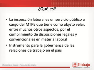 ¿Qué es?
• La inspección laboral es un servicio público a
cargo del MTPE que tiene como objeto velar,
entre muchos otros aspectos, por el
cumplimiento de disposiciones legales y
convencionales en materia laboral
• Instrumento para la gobernanza de las
relaciones de trabajo en el país
 