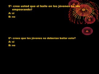 5º- cree usted que el baile en los jóvenes ha ido
empeorando?
A: si
B: no
6º- crees que los jóvenes no deberían bailar esto?
A: si
B: no
0
1
2
3
4
5
6
7
8
SI NO
Jovenes 10º
Jovenes 11º
Poblacion G.
0
1
2
3
4
5
6
SI NO
Jovenes 10º
Jovenes 11º
Poblacion G.
 