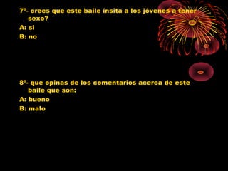 7º- crees que este baile ínsita a los jóvenes a tener
sexo?
A: si
B: no
8º- que opinas de los comentarios acerca de este
baile que son:
A: bueno
B: malo
0
1
2
3
4
5
6
7
SI NO
Jovenes 10º
Jovenes 11º
Poblacion G.
0
1
2
3
4
5
6
7
BUENO MALO
Jovenes 10º
Jovenes 11º
Poblacion G.
 