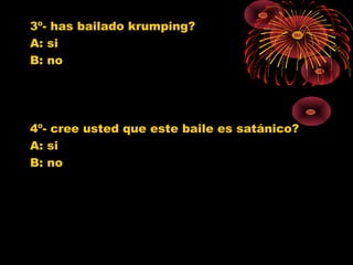 3º- has bailado krumping?
A: si
B: no
4º- cree usted que este baile es satánico?
A: si
B: no
0
1
2
3
4
5
6
7
8
9
10
SI NO
Jovenes 10º
Jovenes 11º
Poblacion G.
0
1
2
3
4
5
6
7
SI NO
Jovenes 10º
Jovenes 11º
Poblacion G.
 