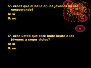 5º- crees que el baile en los jóvenes ha ido
empeorando?
A: si
B: no
6º- cree usted que este baile ínsita a los
jóvenes a coger vicios?
A: si
B: no
0
1
2
3
4
5
6
7
SI NO
Jovenes 10º
Jovenes 11º
Poblacion G.
0
1
2
3
4
5
6
7
SI NO
Jovenes 10º
Jovenes 11º
Poblacion G.
 