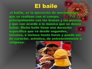 El baile
el baile, es la ejecución de movimientos
que se realizan con el cuerpo,
principalmente con los brazos y las piernas
y que van acorde a la música que se desee
bailar. Dicho baile tiene una duración
específica que va desde segundos,
minutos, e incluso hasta horas y puede ser
de carácter, artístico, de entretenimiento o
religioso.
 