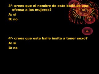3º- crees que el nombre de este baile es una
ofensa a las mujeres?
A: si
B: no
4º- crees que este baile ínsita a tener sexo?
A: si
B: no
0
1
2
3
4
5
6
SI NO
Jovenes 10º
Jovenes 11º
Poblacion G.
0
1
2
3
4
5
6
7
8
SI NO
Jovenes 10º
Jovenes 11º
Poblacion G.
 