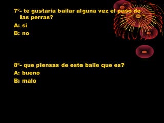 7º- te gustaría bailar alguna vez el paso de
las perras?
A: si
B: no
8º- que piensas de este baile que es?
A: bueno
B: malo
0
1
2
3
4
5
6
SI NO
Jovenes 10º
Jovenes 11º
Poblacion G.
0
1
2
3
4
5
6
7
8
BUENO MALO
Jovenes 10º
Jovenes 11º
Poblacion G.
 