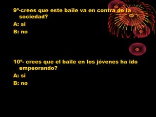 9º-crees que este baile va en contra de la
sociedad?
A: si
B: no
10º- crees que el baile en los jóvenes ha ido
empeorando?
A: si
B: no
0
1
2
3
4
5
6
7
8
9
SI NO
Jovenes 10º
Jovenes 11º
Poblacion G.
0
1
2
3
4
5
6
7
SI NO
Jovenes 10º
Jovenes 11º
Poblacion G.
 