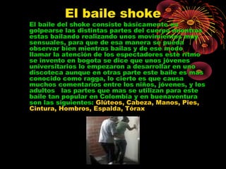 El baile shoke
El baile del shoke consiste básicamente en
golpearse las distintas partes del cuerpo mientras
estas bailando realizando unos movimientos muy
sensuales, para que de esa manera se pueda
observar bien mientras bailas y de ese modo
llamar la atención de los espectadores este ritmo
se invento en bogota se dice que unos jóvenes
universitarios lo empezaron a desarrollar en uno
discoteca aunque en otras parte este baile es mas
conocido como ragga, lo cierto es que causa
muchos comentarios entre los niños, jóvenes, y los
adultos las partes que mas se utilizan para este
baile tan popular en Colombia y en buenaventura
son las siguientes: Glúteos, Cabeza, Manos, Pies,
Cintura, Hombros, Espalda, Tórax
 