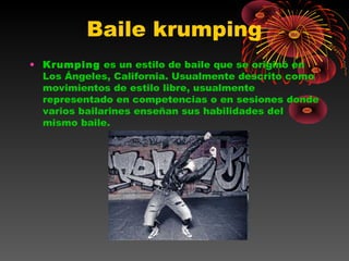 Baile krumping
• Krumping es un estilo de baile que se originó en
Los Ángeles, California. Usualmente descrito como
movimientos de estilo libre, usualmente
representado en competencias o en sesiones donde
varios bailarines enseñan sus habilidades del
mismo baile.
 