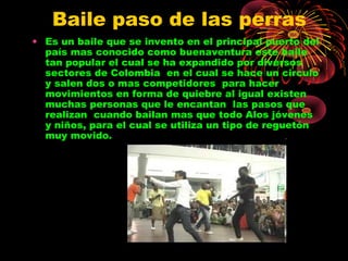 Baile paso de las perras
• Es un baile que se invento en el principal puerto del
país mas conocido como buenaventura este baile
tan popular el cual se ha expandido por diversos
sectores de Colombia en el cual se hace un circulo
y salen dos o mas competidores para hacer
movimientos en forma de quiebre al igual existen
muchas personas que le encantan las pasos que
realizan cuando bailan mas que todo Alos jóvenes
y niños, para el cual se utiliza un tipo de reguetón
muy movido.
 