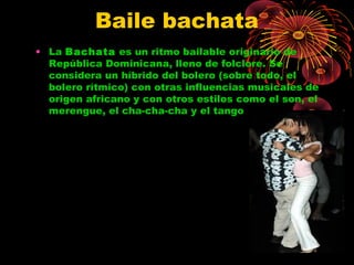 Baile bachata
• La Bachata es un ritmo bailable originario de
República Dominicana, lleno de folclore. Se
considera un híbrido del bolero (sobre todo, el
bolero rítmico) con otras influencias musicales de
origen africano y con otros estilos como el son, el
merengue, el cha-cha-cha y el tango
 
