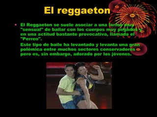 El reggaeton
• El Reggaeton se suele asociar a una forma muy
"sensual" de bailar con los cuerpos muy pegados y
en una actitud bastante provocativa, llamada el
"Perreo".                 
Este tipo de baile ha levantado y levanta una gran
polémica entre muchos sectores conservadores
pero es, sin embargo, adorado por los jóvenes.
 