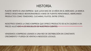 HISTORIA.
PLASTIC WHITE ES UNA EMPRESA QUE LLEVA MAS DE 10 AÑOS EN EL MERCADO, LA MARCA
OFRECE DESECHABLES BIODEGRADABLES A BASE DE FUENTES RENOVABLES, ABARCANDO
PRODUCTOS COMO TENEDORES, CUCHARAS, PLATOS, ENTRE OTROS….
NOSOTROS SOMOS LA ÚNICA EMPRESA QUE OFRECE PRODUCTO DE ALTA CALIDAD A UN
PRECIO AJUSTADO A LOS BOLSILLOS DE NUESTROS CLIENTES.
VENDEMOS A EMPRESAS USANDO A UNA RED DE DISTRIBUCIÓN EN CONSTANTE
CRECIMIENTO Y FUERZA DE VENTAS A NEGOCIOS LOCALES.
 