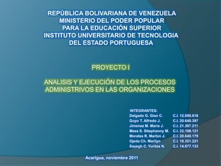 REPÚBLICA BOLIVARIANA DE VENEZUELA
MINISTERIO DEL PODER POPULAR
PARA LA EDUCACIÓN SUPERIOR
INSTITUTO UNIVERSITARIO DE TECNOLOGIA
DEL ESTADO PORTUGUESA

PROYECTO I
ANALISIS Y EJECUCIÓN DE LOS PROCESOS
ADMINISTRIVOS EN LAS ORGANIZACIONES

INTEGRANTES:
Delgado G. Gian C.
Goyo T. Alfredo J.
Jimenez M. María J.
Meza S. Sttephanny M.
Morales R. Marlon J.
Ojeda Ch. Marilyn
Sayegh C. Yuritza N.

Acarigua, noviembre 2011

C.I. 12.090.618
C.I. 20.640.397
C.I. 21.397.211
C.I. 22.198.121
C.I. 20.640.179
C.I. 18.351.221
C.I. 14.677.133

 