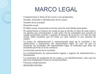 MARCO LEGAL
◦   Comparecencia y firma de los socios o sus apoderados.
◦   Nombre, domicilio e identificación de los socios.
◦   Nombre de la sociedad.
◦   Domicilio social.
◦   El objeto social, enunciando en forma clara las actividades principales.
◦   El capital Social, el número de cuotas en que se divide, el valor de cada cuota y
    los aportes que corresponden a cada socio. En las sociedades por acciones el
    capital autorizado, suscrito y pagado, el numero de acciones y el valor de cada
    acción. Debe resaltarse que no existe un valor mínimo ni uno máximo de
    capital.
◦   La forma de administración o representación legal de la sociedad y las
    atribuciones y limitaciones del representante legal. En caso de que no
    mencione las facultades del representante legal, se entenderá que tiene las
    facultades prevista en la ley comercia.
◦   La duración precisa de la sociedad.
◦   Los nombramientos de representantes legales y órganos de administración y
    fiscalización.
◦   La constancia de aceptación de los cargos y sus identificaciones, salvo que las
    personas designadas firmen la escritura publica.
◦   Cláusula compromisoria.
◦   REGISTRO INVIMA
 