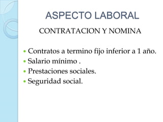 ASPECTO LABORAL
     CONTRATACION Y NOMINA

 Contratos a termino fijo inferior a 1 año.
 Salario mínimo .
 Prestaciones sociales.
 Seguridad social.
 