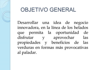 OBJETIVO GENERAL

Desarrollar una idea de negocio
innovadora, en la línea de los helados
que permita la oportunidad de
disfrutar    y      aprovechar      las
propiedades y beneficios de las
verduras en formas más provocativas
al paladar.
 