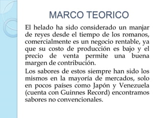 MARCO TEORICO
El helado ha sido considerado un manjar
de reyes desde el tiempo de los romanos,
comercialmente es un negocio rentable, ya
que su costo de producción es bajo y el
precio de venta permite una buena
margen de contribución.
Los sabores de estos siempre han sido los
mismos en la mayoría de mercados, solo
en pocos países como Japón y Venezuela
(cuenta con Guinnes Record) encontramos
sabores no convencionales.
 