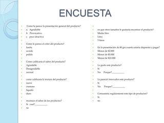 ENCUESTA
   Como le parece la presentación general del producto?   
   a. Agradable                                              en que otros tamaños le gustaría encontrar el producto?
   b. Provocativo                                            Medio litro
   c. poco atractiva                                         Litro
                                                             5 litros
   Como le parece el color del producto?                  
   fuerte                                                    En la presentación de 80 grs cuanto estaría dispuesto a pagar?
   acorde                                                    Menos de $2.000
   palido                                                    Menos de $5.000
                                                             Menos de $10.000
   Como calificaría el sabor del producto?                
   Agradable                                                 Le gusto este producto?
   Desagradable                                              Si
   normal                                                    No      Porque?___________
                                                          
   como calificaría la textura del producto?                 Le pareció innovador este producto?
   suave                                                     Si
   cremoso                                                   No      Porque?___________
   liquido                                                
   duro                                                      Consumiría regularmente este tipo de productos?
                                                             Si
   reconoce el sabor de los productos?                       no
   Si cual?___________
   no
 