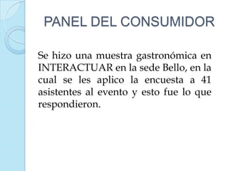 PANEL DEL CONSUMIDOR

Se hizo una muestra gastronómica en
INTERACTUAR en la sede Bello, en la
cual se les aplico la encuesta a 41
asistentes al evento y esto fue lo que
respondieron.
 