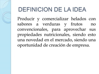 DEFINICION DE LA IDEA
Producir y comercializar helados con
sabores a verduras y frutos         no
convencionales, para aprovechar sus
propiedades nutricionales, siendo esto
una novedad en el mercado, siendo una
oportunidad de creación de empresa.
 