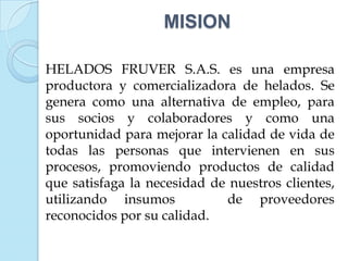 MISION

HELADOS FRUVER S.A.S. es una empresa
productora y comercializadora de helados. Se
genera como una alternativa de empleo, para
sus socios y colaboradores y como una
oportunidad para mejorar la calidad de vida de
todas las personas que intervienen en sus
procesos, promoviendo productos de calidad
que satisfaga la necesidad de nuestros clientes,
utilizando insumos           de proveedores
reconocidos por su calidad.
 