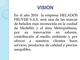 VISION
En el año 2016 la empresa HELADOS
FRUVER S.A.S. será una de las marcas
de helados mas reconocida en la cuidad
de Medellín y el área Metropolitana,
por su innovación en sabores,
contribución al medio ambiente y por
ofrecer a nuestros clientes buen
servicio, productos de calidad y precios
asequibles.
 