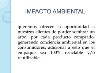 IMPACTO AMBIENTAL

queremos ofrecer la oportunidad a
nuestros clientes de porder sembrar un
arbol por cada producto comprado,
generando conciencia ambiental en los
consumidores, adicional a esto que el
empaque sea 100% reciclable y/o
reutilizable.
 