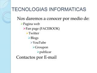 TECNOLOGIAS INFORMATICAS
 Nos daremos a conocer por medio de:
   Pagina web
    Fan page (FACEBOOK)
      Twitter
       Blogs
        YouTube
          Groupon
            publicar
 Contactos por E-mail
 