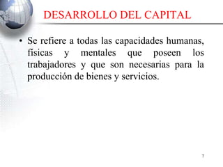 DESARROLLO DEL CAPITAL
• Se refiere a todas las capacidades humanas,
físicas y mentales que poseen los
trabajadores y que son necesarias para la
producción de bienes y servicios.
7
 