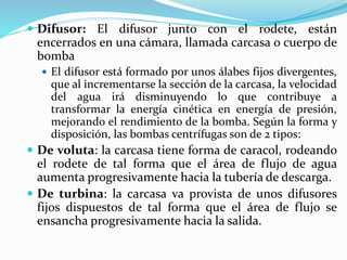  Difusor: El difusor junto con el rodete, están
encerrados en una cámara, llamada carcasa o cuerpo de
bomba
 El difusor está formado por unos álabes fijos divergentes,
que al incrementarse la sección de la carcasa, la velocidad
del agua irá disminuyendo lo que contribuye a
transformar la energía cinética en energía de presión,
mejorando el rendimiento de la bomba. Según la forma y
disposición, las bombas centrífugas son de 2 tipos:
 De voluta: la carcasa tiene forma de caracol, rodeando
el rodete de tal forma que el área de flujo de agua
aumenta progresivamente hacia la tubería de descarga.
 De turbina: la carcasa va provista de unos difusores
fijos dispuestos de tal forma que el área de flujo se
ensancha progresivamente hacia la salida.
 
