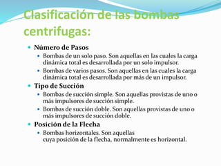 Clasificación de las bombas
centrifugas:
 Número de Pasos
 Bombas de un solo paso. Son aquellas en las cuales la carga
dinámica total es desarrollada por un solo impulsor.
 Bombas de varios pasos. Son aquellas en las cuales la carga
dinámica total es desarrollada por más de un impulsor.
 Tipo de Succión
 Bombas de succión simple. Son aquellas provistas de uno o
más impulsores de succión simple.
 Bombas de succión doble. Son aquellas provistas de uno o
más impulsores de succión doble.
 Posición de la Flecha
 Bombas horizontales. Son aquellas
cuya posición de la flecha, normalmente es horizontal.
 