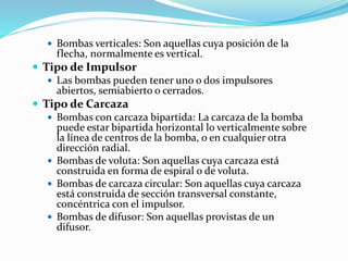  Bombas verticales: Son aquellas cuya posición de la
flecha, normalmente es vertical.
 Tipo de Impulsor
 Las bombas pueden tener uno o dos impulsores
abiertos, semiabierto o cerrados.
 Tipo de Carcaza
 Bombas con carcaza bipartida: La carcaza de la bomba
puede estar bipartida horizontal lo verticalmente sobre
la línea de centros de la bomba, o en cualquier otra
dirección radial.
 Bombas de voluta: Son aquellas cuya carcaza está
construida en forma de espiral o de voluta.
 Bombas de carcaza circular: Son aquellas cuya carcaza
está construida de sección transversal constante,
concéntrica con el impulsor.
 Bombas de difusor: Son aquellas provistas de un
difusor.
 