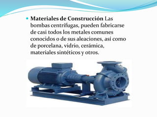  Materiales de Construcción Las
bombas centrífugas, pueden fabricarse
de casi todos los metales comunes
conocidos o de sus aleaciones, así como
de porcelana, vidrio, cerámica,
materiales sintéticos y otros.
 