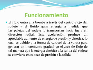 Funcionamiento
 El flujo entra a la bomba a través del centro u ojo del
rodete y el fluido gana energía a medida que
las paletas del rodete lo transportan hacia fuera en
dirección radial. Esta aceleración produce un
apreciable aumento de energía de presión y cinética, lo
cual es debido a la forma de caracol de la voluta para
generar un incremento gradual en el área de flujo de
tal manera que la energía cinética a la salida del rodete
se convierte en cabeza de presión a la salida
 