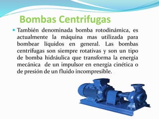 Bombas Centrifugas
 También denominada bomba rotodinámica, es
actualmente la máquina mas utilizada para
bombear líquidos en general. Las bombas
centrífugas son siempre rotativas y son un tipo
de bomba hidráulica que transforma la energía
mecánica de un impulsor en energía cinética o
de presión de un fluido incompresible.
 