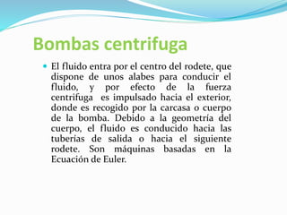 Bombas centrifuga
 El fluido entra por el centro del rodete, que
dispone de unos alabes para conducir el
fluido, y por efecto de la fuerza
centrifuga es impulsado hacia el exterior,
donde es recogido por la carcasa o cuerpo
de la bomba. Debido a la geometría del
cuerpo, el fluido es conducido hacia las
tuberías de salida o hacia el siguiente
rodete. Son máquinas basadas en la
Ecuación de Euler.
 