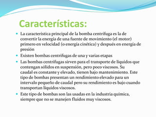 Características:
 La característica principal de la bomba centrífuga es la de
convertir la energía de una fuente de movimiento (el motor)
primero en velocidad (o energía cinética) y después en energía de
presión
 Existen bombas centrifugas de una y varias etapas
 Las bombas centrifugas sirven para el transporte de líquidos que
contengan sólidos en suspensión, pero poco viscosos. Su
caudal es constante y elevado, tienen bajo mantenimiento. Este
tipo de bombas presentan un rendimiento elevado para un
intervalo pequeño de caudal pero su rendimiento es bajo cuando
transportan líquidos viscosos.
 Este tipo de bombas son las usadas en la industria química,
siempre que no se manejen fluidos muy viscosos.
 