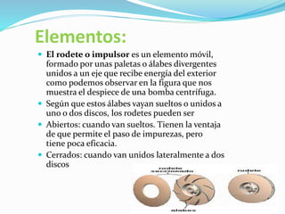 Elementos:
 El rodete o impulsor es un elemento móvil,
formado por unas paletas o álabes divergentes
unidos a un eje que recibe energía del exterior
como podemos observar en la figura que nos
muestra el despiece de una bomba centrífuga.
 Según que estos álabes vayan sueltos o unidos a
uno o dos discos, los rodetes pueden ser
 Abiertos: cuando van sueltos. Tienen la ventaja
de que permite el paso de impurezas, pero
tiene poca eficacia.
 Cerrados: cuando van unidos lateralmente a dos
discos
 