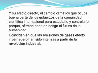 Y su efecto directo, el cambio climático que ocupa
buena parte de los esfuerzos de la comunidad
científica internacional para estudiarlo y controlarlo,
porque, afirman pone en riesgo el futuro de la
humanidad.
Coinciden en que las emisiones de gases efecto
invernadero han sido intensas a partir de la
revolución industrial.
 